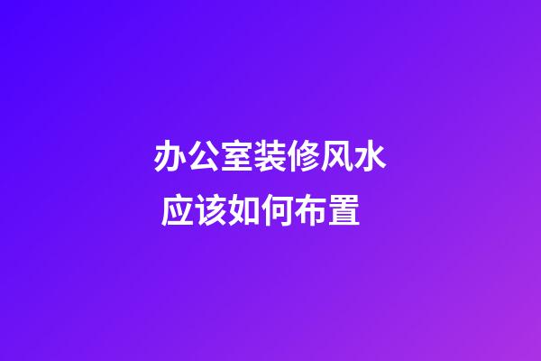 办公室装修风水 应该如何布置